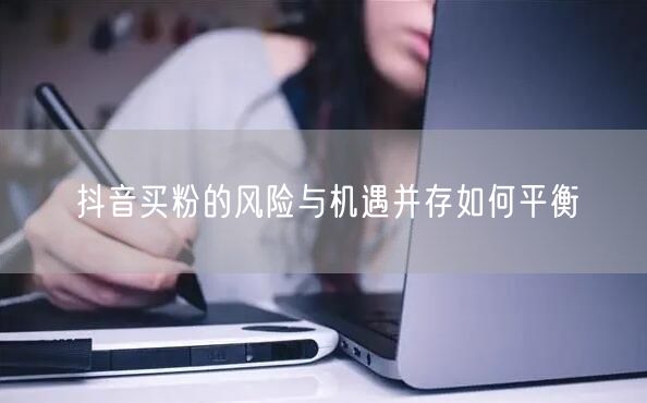 抖音买粉的风险与机遇并存如何平衡
