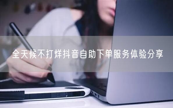 全天候不打烊抖音自助下单服务体验分享