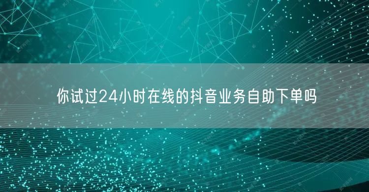 你试过24小时在线的抖音业务自助下单吗