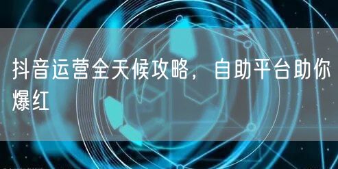 抖音运营全天候攻略，自助平台助你爆红