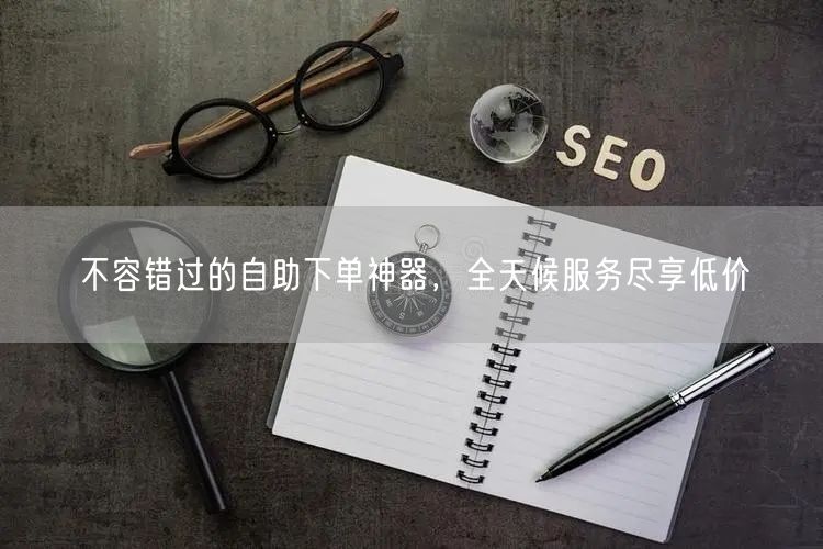 不容错过的自助下单神器，全天候服务尽享低价
