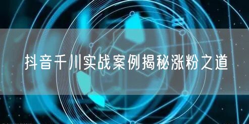 抖音千川实战案例揭秘涨粉之道