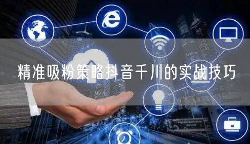 精准吸粉策略抖音千川的实战技巧