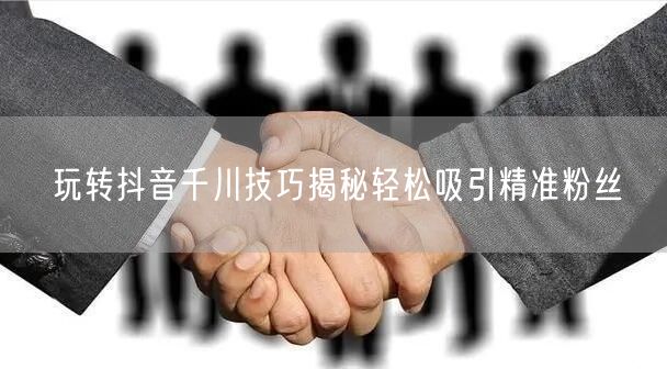 玩转抖音千川技巧揭秘轻松吸引精准粉丝