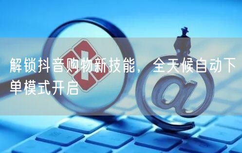 解锁抖音购物新技能，全天候自动下单模式开启