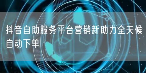 抖音自助服务平台营销新助力全天候自动下单