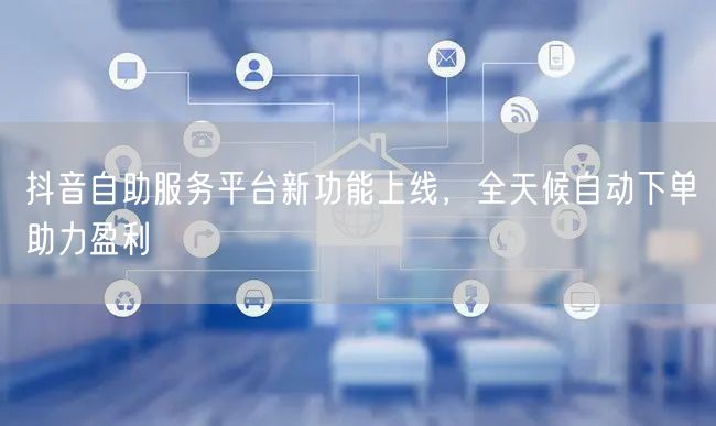 抖音自助服务平台新功能上线，全天候自动下单助力盈利
