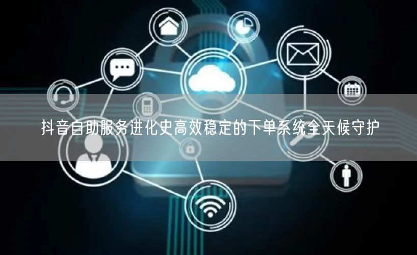 抖音自助服务进化史高效稳定的下单系统全天候守护