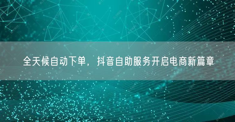 全天候自动下单，抖音自助服务开启电商新篇章