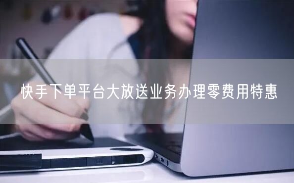 快手下单平台大放送业务办理零费用特惠