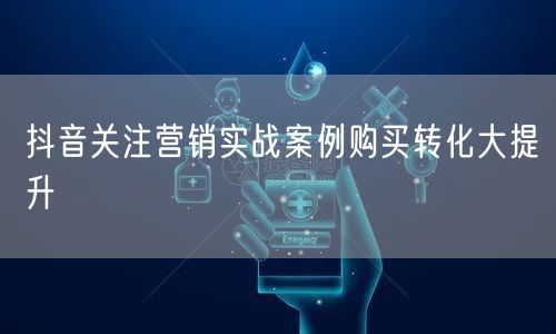 抖音关注营销实战案例购买转化大提升