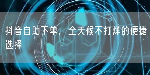 抖音自助下单，全天候不打烊的便捷选择