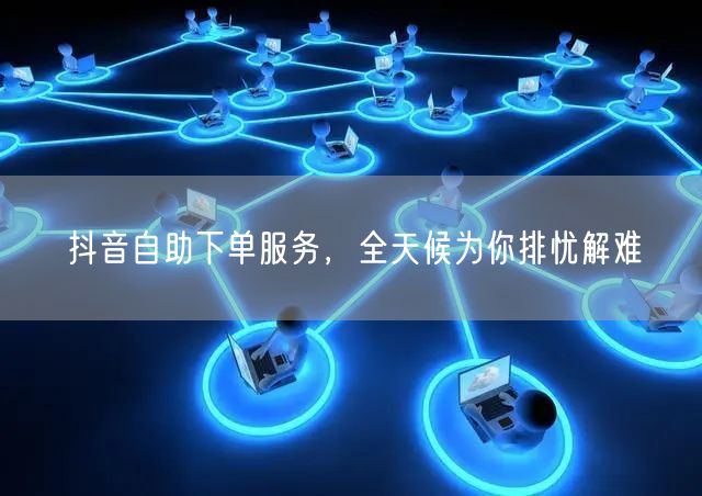 抖音自助下单服务，全天候为你排忧解难