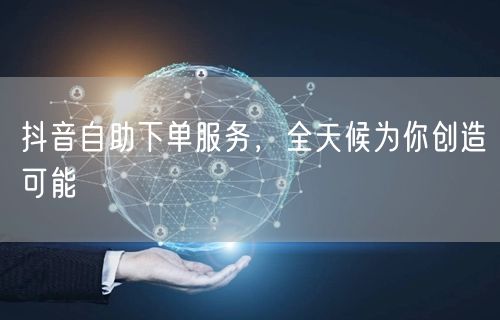 抖音自助下单服务，全天候为你创造可能