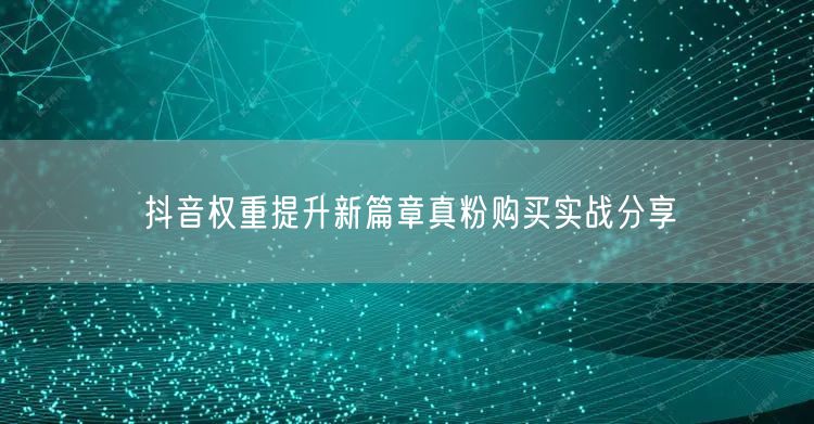 抖音权重提升新篇章真粉购买实战分享
