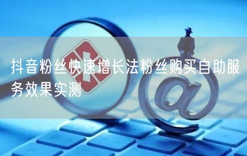 抖音粉丝快速增长法粉丝购买自助服务效果实测