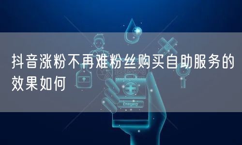 抖音涨粉不再难粉丝购买自助服务的效果如何