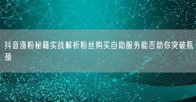 抖音涨粉秘籍实战解析粉丝购买自助服务能否助你突破瓶颈