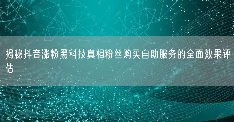 揭秘抖音涨粉黑科技真相粉丝购买自助服务的全面效果评估