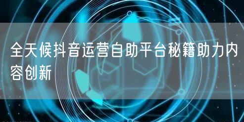 全天候抖音运营自助平台秘籍助力内容创新