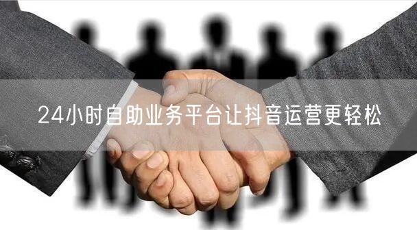 24小时自助业务平台让抖音运营更轻松
