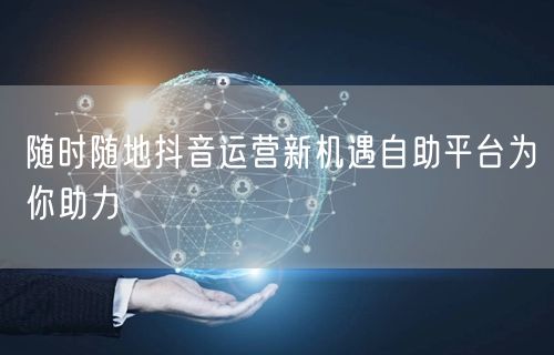 随时随地抖音运营新机遇自助平台为你助力