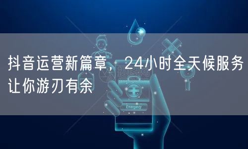 抖音运营新篇章，24小时全天候服务让你游刃有余