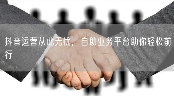 抖音运营从此无忧，自助业务平台助你轻松前行