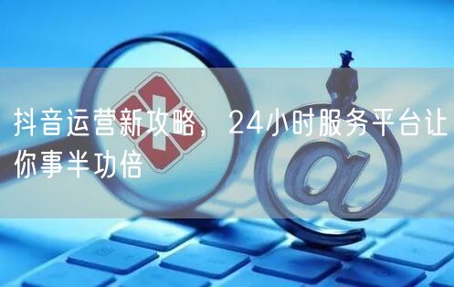 抖音运营新攻略，24小时服务平台让你事半功倍