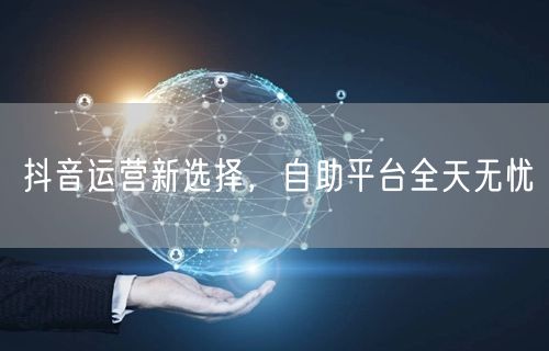 抖音运营新选择，自助平台全天无忧