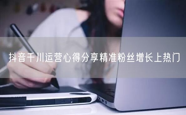 抖音千川运营心得分享精准粉丝增长上热门