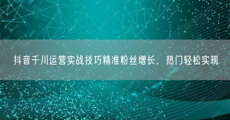 抖音千川运营实战技巧精准粉丝增长，热门轻松实现