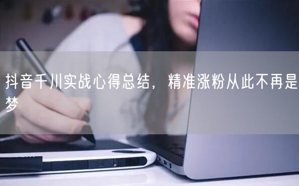 抖音千川实战心得总结，精准涨粉从此不再是梦