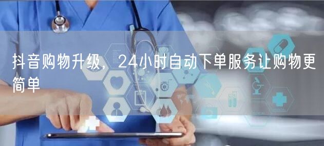 抖音购物升级，24小时自动下单服务让购物更简单