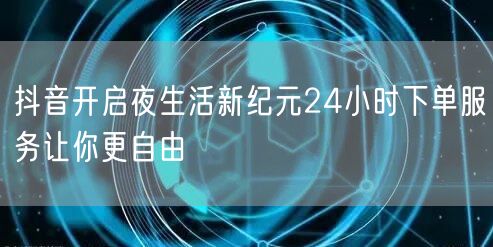 抖音开启夜生活新纪元24小时下单服务让你更自由