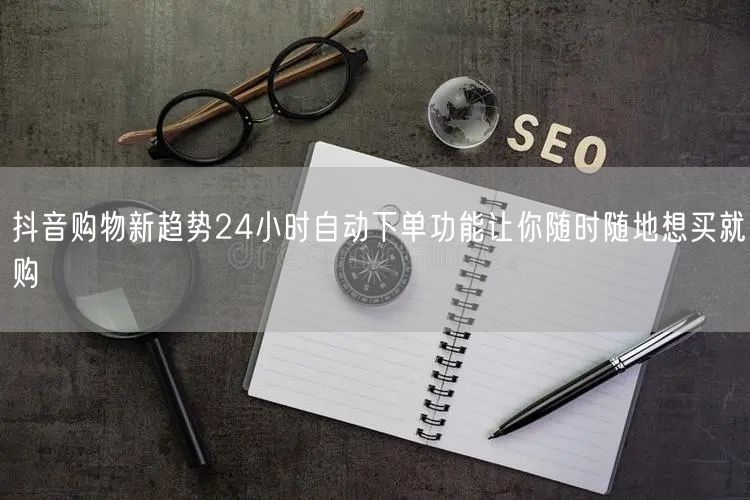 抖音购物新趋势24小时自动下单功能让你随时随地想买就购