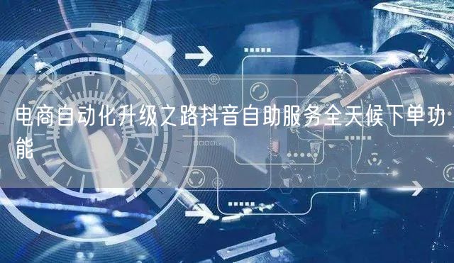 电商自动化升级之路抖音自助服务全天候下单功能