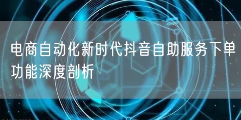 电商自动化新时代抖音自助服务下单功能深度剖析