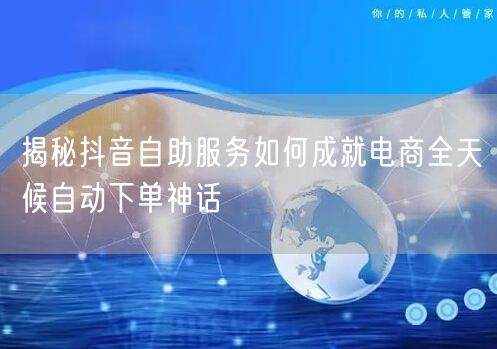 揭秘抖音自助服务如何成就电商全天候自动下单神话