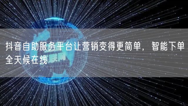 抖音自助服务平台让营销变得更简单，智能下单全天候在线