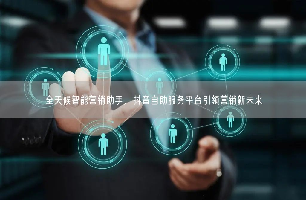 全天候智能营销助手，抖音自助服务平台引领营销新未来