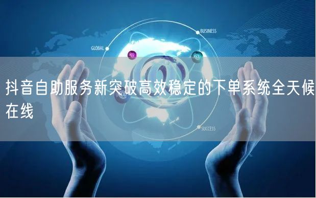 抖音自助服务新突破高效稳定的下单系统全天候在线