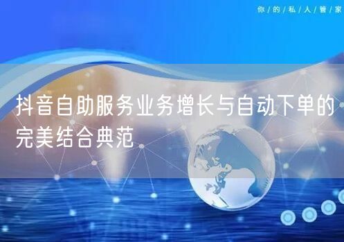 抖音自助服务业务增长与自动下单的完美结合典范