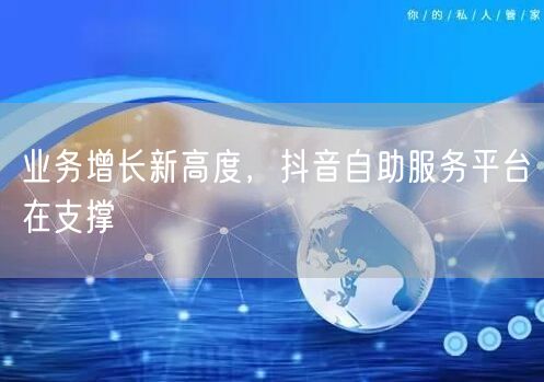 业务增长新高度，抖音自助服务平台在支撑
