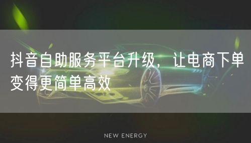 抖音自助服务平台升级，让电商下单变得更简单高效