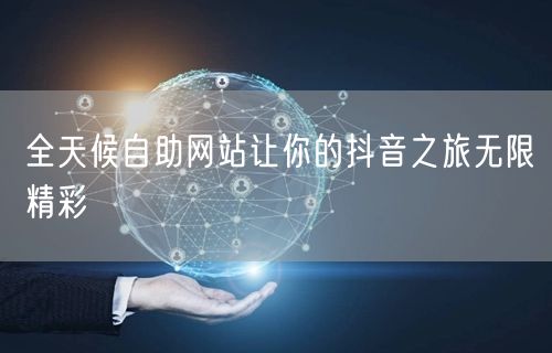 全天候自助网站让你的抖音之旅无限精彩