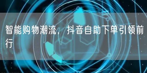 智能购物潮流，抖音自助下单引领前行