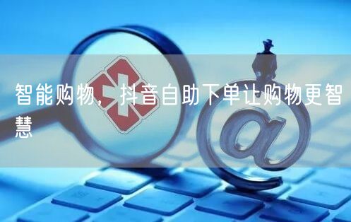 智能购物，抖音自助下单让购物更智慧