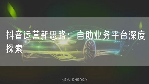 抖音运营新思路：自助业务平台深度探索