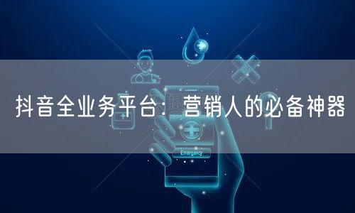 抖音全业务平台：营销人的必备神器
